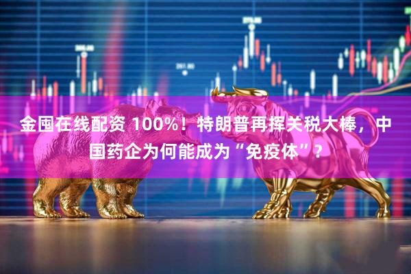 金囤在线配资 100%！特朗普再挥关税大棒，中国药企为何能成为“免疫体”？
