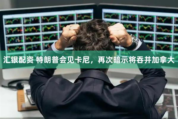 汇银配资 特朗普会见卡尼，再次暗示将吞并加拿大
