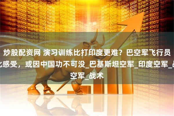 炒股配资网 演习训练比打印度更难？巴空军飞行员有此感受，或因中国功不可没_巴基斯坦空军_印度空军_战术
