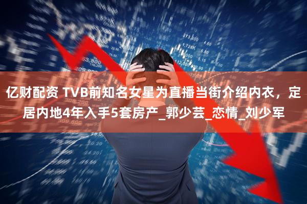 亿财配资 TVB前知名女星为直播当街介绍内衣，定居内地4年入手5套房产_郭少芸_恋情_刘少军