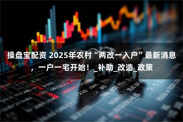 操盘宝配资 2025年农村“两改一入户”最新消息,一户一宅开始!_补助_改造_政策