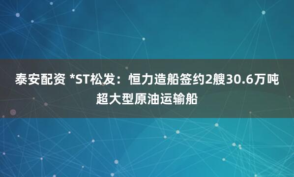 泰安配资 *ST松发：恒力造船签约2艘30.6万吨超大型原油运输船