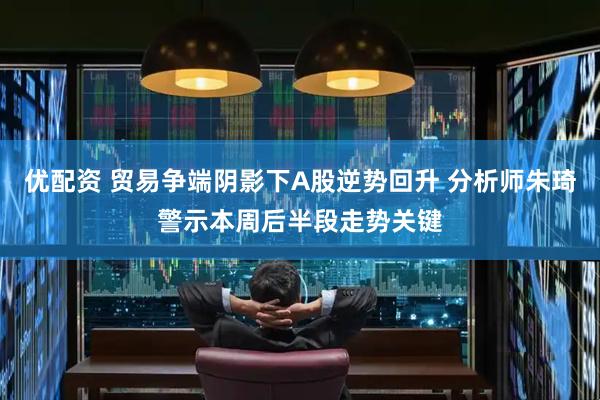 优配资 贸易争端阴影下A股逆势回升 分析师朱琦警示本周后半段走势关键