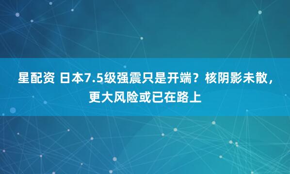 星配资 日本7.5级强震只是开端？核阴影未散，更大风险或已在路上