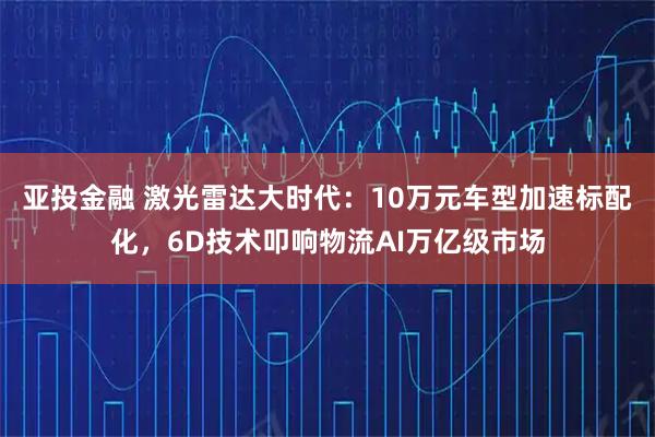 亚投金融 激光雷达大时代：10万元车型加速标配化，6D技术叩响物流AI万亿级市场